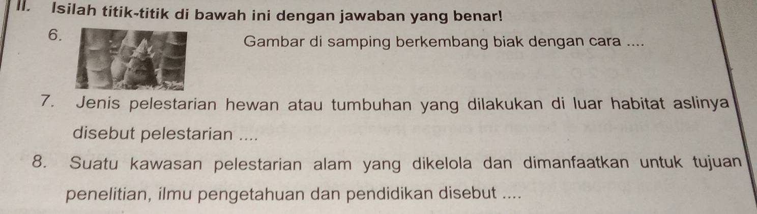 Isilah titik-titik di bawah ini dengan jawaban yang benar! 
6. 
Gambar di samping berkembang biak dengan cara .... 
7. Jenis pelestarian hewan atau tumbuhan yang dilakukan di luar habitat aslinya 
disebut pelestarian .... 
8. Suatu kawasan pelestarian alam yang dikelola dan dimanfaatkan untuk tujuan 
penelitian, ilmu pengetahuan dan pendidikan disebut ....