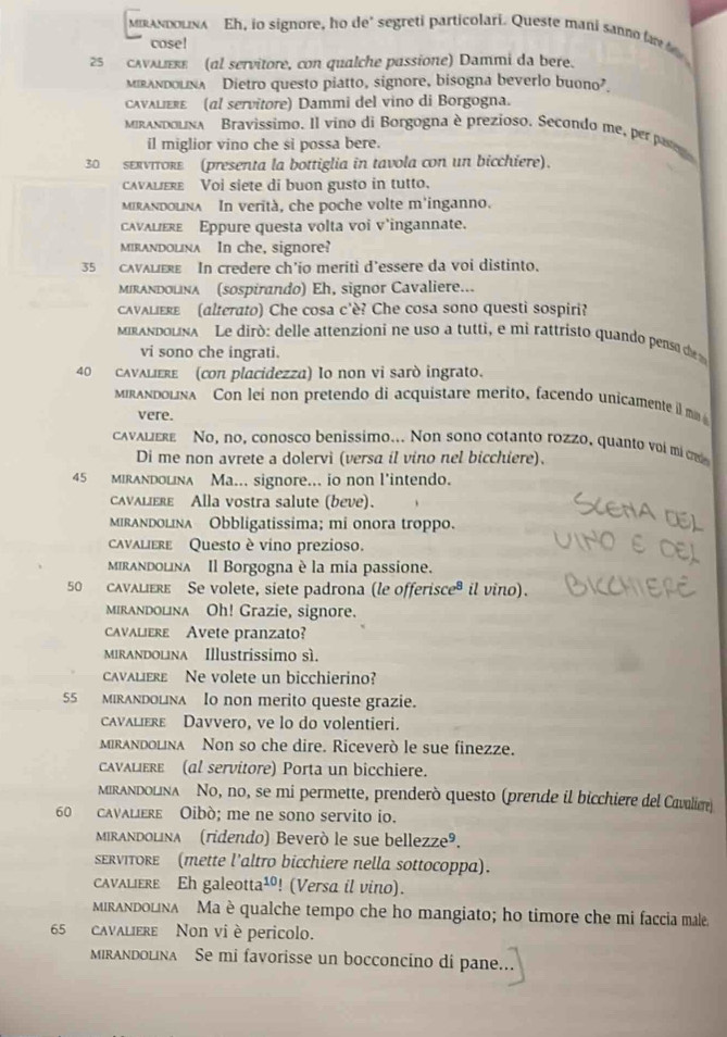 MiAndoLina Eh, io signore, ho de' segreti particolari. Queste mani sanno far t 
cose!
25 cAνALεRε (al servitore, con qualche passione) Dammi da bere.
mirandoLna Dietro questo piatto, signore, bisogna beverlo bu 0no^7
caνλιεκε (al servitore) Dammi del vino di Borgogna.
mrandolna Bravissimo. Il vino di Borgogna è prezioso. Secondo me, per pate
il miglior vino che si possa bere.
30 sεπνττοкε (presenta la bottiglia in tavola con un bicchiere).
cavaliere Voi siete di buon gusto in tutto.
Mirandolna In verità, che poche volte m'inganno.
cavaliεrε Eppure questa volta voi v'ingannate.
mirandolina In che, signore?
35 cAVALIERe In credere ch’io meriti d’essere da voi distinto.
Mirandolna (sospirando) Eh, signor Cavaliere...
cAvAliere (alterato) Che cosa c'è? Che cosa sono questi sospiri?
MRANDoLINA Le dirò: delle attenzioni ne uso a tutti, e mi rattristo quando penso de 
vi sono che ingrati.
40 cAVALIERe (con placidezza) Io non vi sarò ingrato.
mirandolina Con lei non pretendo di acquistare merito, facendo unicamente il m 
vere.
cavaliere No, no, conosco benissimo... Non sono cotanto rozzo, quanto voi mi cn
Di me non avrete a dolervi (versa il vino nel bicchiere).
45 MIRANDoLInA Ma... signore... io non l'intendo.
caνaliεrε Alla vostra salute (beve).
mIrandolina Obbligatissima; mi onora troppo.
cavaliere Questo è vino prezioso.
mirandolnλ Il Borgogna è la mia passione.
50 cavalièRe Se volete, siete padrona (le offerisce® il vino).
mirandolina Oh! Grazie, signore.
cavalierε Avete pranzato?
Mirandolna Illustrissimo sì.
cavaLierE Ne volete un bicchierino?
55 MIRAndolina Io non merito queste grazie.
cavaliεrε Davvero, ve lo do volentieri.
mirandolina Non so che dire. Riceverò le sue finezze.
cAVALIERE (al servitore) Porta un bicchiere.
MRANDoLina No, no, se mi permette, prenderò questo (prende il bicchiere del Cavaliere)
60 cavaliere Oibò; me ne sono servito io.
Mirandolina (ridendo) Beverò le sue bellezze®.
ERvIToRE (mette l’altro bicchiere nella sottocoppa).
cavaliere Eh galeotta¹! (Versa il vino).
MIRANDOLINA Ma è qualche tempo che ho mangiato; ho timore che mi faccia male.
65 cavaliere Non vi è pericolo.
mirandolina Se mi favorisse un bocconcino di pane.