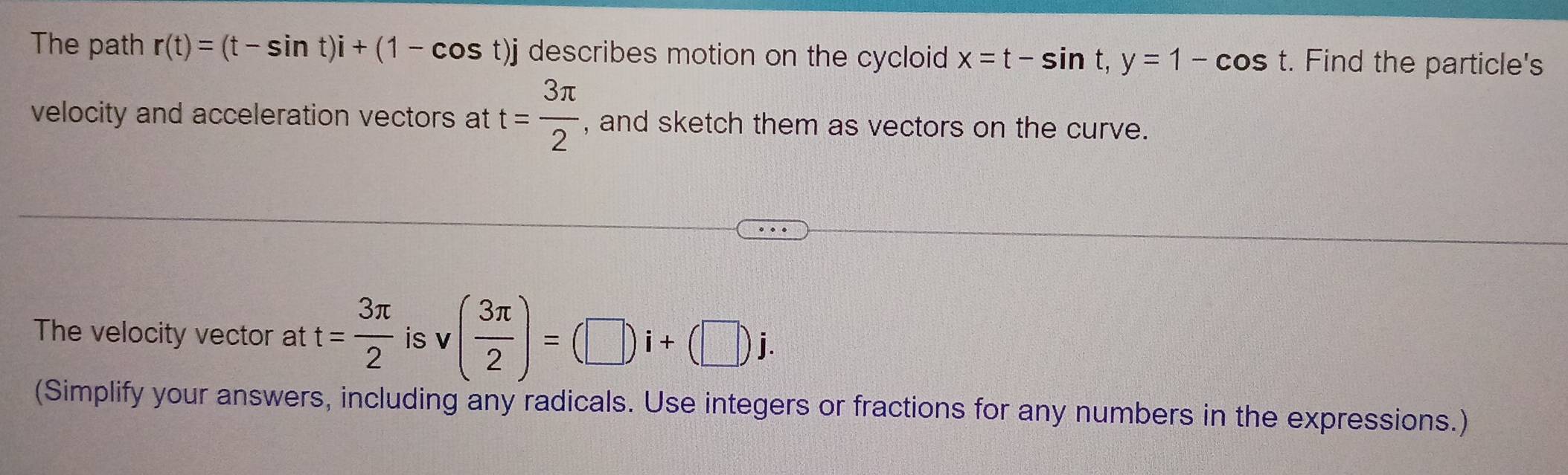 The path r(t)=(t-sin t)i+(1-cos t)j describes motion on the cycloid x=t-sin t, y=1-cos t. Find the particle's 
velocity and acceleration vectors at t= 3π /2  , and sketch them as vectors on the curve. 
The velocity vector at t= 3π /2  is v ( 3π /2 )=(□ )i+(□ )j. 
(Simplify your answers, including any radicals. Use integers or fractions for any numbers in the expressions.)