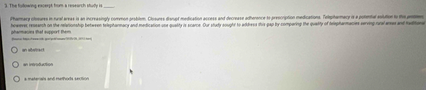 The following excerpt from a research study is_
Pharmacy closures in rural areas is an increasingly common problem. Closures disrupt medication access and decrease adherence to prescription medications. Telepharmacy is a potential solution to this protien
however, research on the relationship between telepharmacy and medication use quality is scarce. Our study sought to address this gap by comparing the quality of telepharmacies serving rual areas and taditon
pharmacies that support them.
Snumw tatps:/wnw.ols.gow/pnd/nues/2020/20_0012.ham]
an abstract
an introduction
a materials and methods section