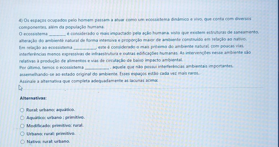 Os espaços ocupados pelo homem passam a atuar como um ecossistema dinâmico e vivo, que conta com diversos
componentes, além da população humana.
O ecossistema _é considerado o mais impactado pela ação humana, visto que existem estruturas de saneamento,
alteração do ambientê natural de forma intensiva e proporção maior de ambiente construído em relação ao nativo.
Em relação ao ecossistema _, este é considerado o mais próximo do ambiente natural, com poucas vias,
interferências menos expressivas de infraestrutura e outras edificações humanas. As intervenções nesse ambiente são
relativas à produção de alimentos e vias de circulação de baixo impacto ambiental.
Por último, temos o ecossistema _, aquele que não possui interferências ambientais importantes,
assemelhando-se ao estado original do ambiente. Esses espaços estão cada vez mais raros.
Assinale a alternativa que completa adequadamente as lacunas acima:
Alternativas:
Rural; urbano; aquático.
Aquático; urbano ; primitivo.
Modificado; primitivo; rural.
Urbano; rural; primitivo.
Nativo; rural; urbano.