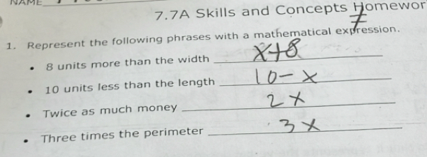 NAME_ 
7.7A Skills and Concepts Homewor 
_ 
1. Represent the following phrases with a mathematical expression,
8 units more than the width
10 units less than the length 
_ 
Twice as much money 
_ 
Three times the perimeter 
_