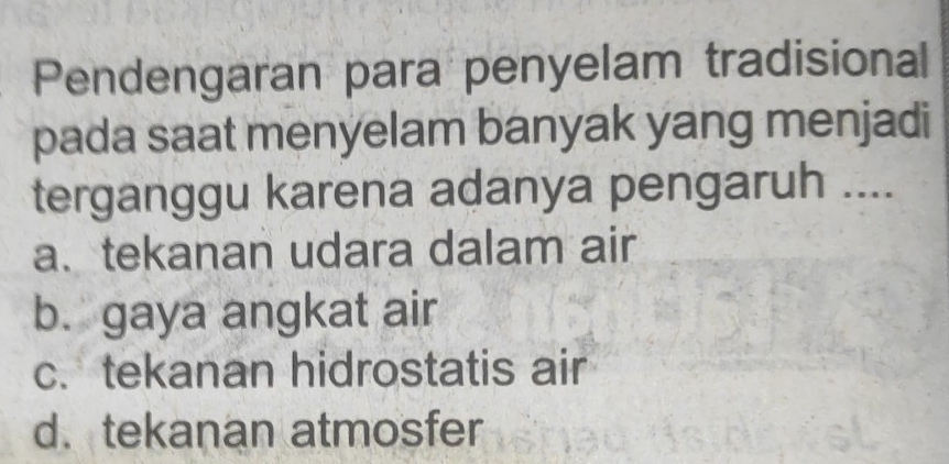 Pendengaran para penyelam tradisional
pada saat menyelam banyak yang menjadi
terganggu karena adanya pengaruh ....
a. tekanan udara dalam air
b. gaya angkat air
c. tekanan hidrostatis air
d. tekanan atmosfer