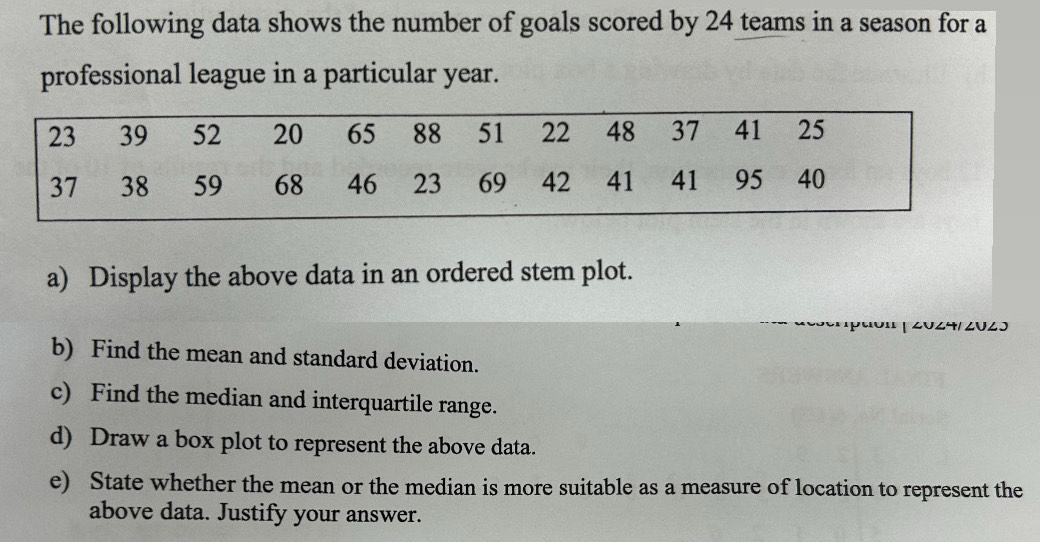 The following data shows the number of goals scored by 24 teams in a season for a 
professional league in a particular year. 
a) Display the above data in an ordered stem plot. 
2024/2× 
b) Find the mean and standard deviation. 
c) Find the median and interquartile range. 
d) Draw a box plot to represent the above data. 
e) State whether the mean or the median is more suitable as a measure of location to represent the 
above data. Justify your answer.