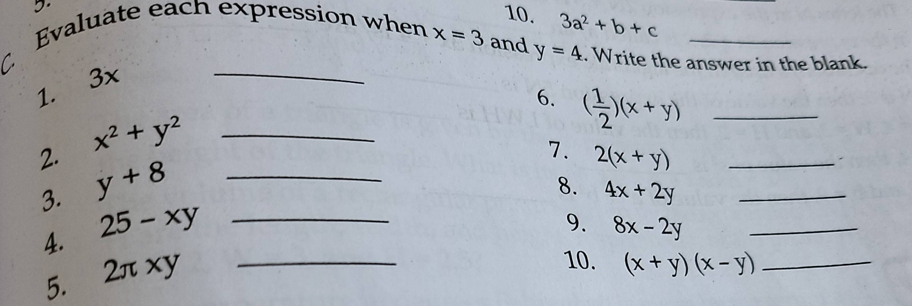 Evaluate each expression when 
10. 3a^2+b+c
_
x=3 and y=4. Write the answer in the blank. 
1. 3x
6. ( 1/2 )(x+y) _ 
2. x^2+y^2 _ 
7. 2(x+y) _ 
3. y+8 _ 
8. 4x+2y _ 
4. 25-xy _ 
9. 8x-2y _ 
5. 2π xy _ 
10. (x+y)(x-y) _