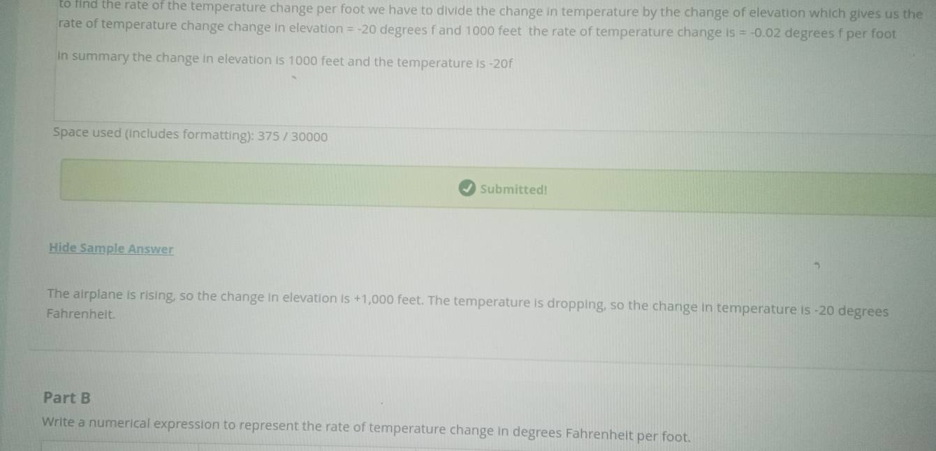 to fnd the rate of the temperature change per foot we have to divide the change in temperature by the change of elevation which gives us the 
rate of temperature change change in elevation =-20 degrees f and 1000 feet the rate of temperature change Is=-0.02 degrees f per foot
in summary the change in elevation is 1000 feet and the temperature is -20f
Space used (includes formatting): 375 / 30000
Submitted! 
Hide Sample Answer 
The airplane is rising, so the change in elevation is +1,000 feet. The temperature is dropping, so the change in temperature is -20 degrees
Fahrenheit. 
Part B 
Write a numerical expression to represent the rate of temperature change in degrees Fahrenheit per foot.