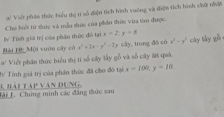 a/ Viết phân thức biểu thị tỉ số diện tích hình vuông và diện tích hình chữ nhật 
Cho biết từ thức và mẫu thức của phân thức vừa tìm được. 
b/ Tính giá trị của phân thức đó tại x=2; y=8
Bài 10: Một vườn cây có x^2+2x-y^2-2y cây, trong đó có x^2-y^2 cây l ay goverline goverline overline O
a/ Viết phân thức biểu thị tỉ số cây lấy gỗ và số cây ăn quả. 
b/ Tính giá trị của phân thức đã cho đó tại x=100; y=10. 
3. bài táp vàn Dụng. 
Bài 1. Chứng minh các đăng thức sau