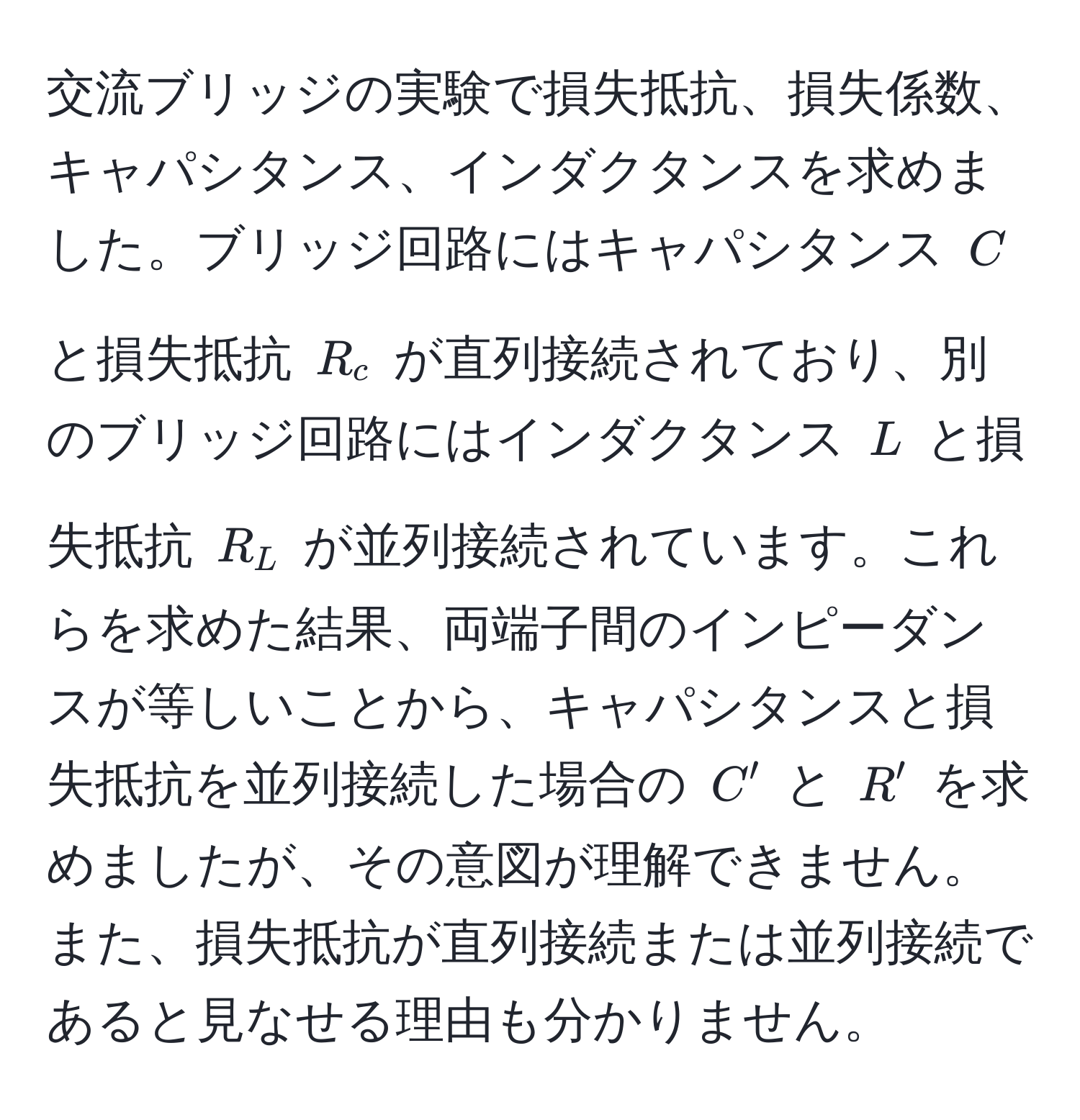 交流ブリッジの実験で損失抵抗、損失係数、キャパシタンス、インダクタンスを求めました。ブリッジ回路にはキャパシタンス $C$ と損失抵抗 $R_c$ が直列接続されており、別のブリッジ回路にはインダクタンス $L$ と損失抵抗 $R_L$ が並列接続されています。これらを求めた結果、両端子間のインピーダンスが等しいことから、キャパシタンスと損失抵抗を並列接続した場合の $C'$ と $R'$ を求めましたが、その意図が理解できません。また、損失抵抗が直列接続または並列接続であると見なせる理由も分かりません。