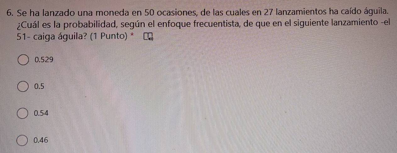 Se ha lanzado una moneda en 50 ocasiones, de las cuales en 27 lanzamientos ha caído águila.
¿Cuál es la probabilidad, según el enfoque frecuentista, de que en el siguiente lanzamiento -el
51 - caiga águila? (1 Punto) *
0.529
0.5
0.54
0.46