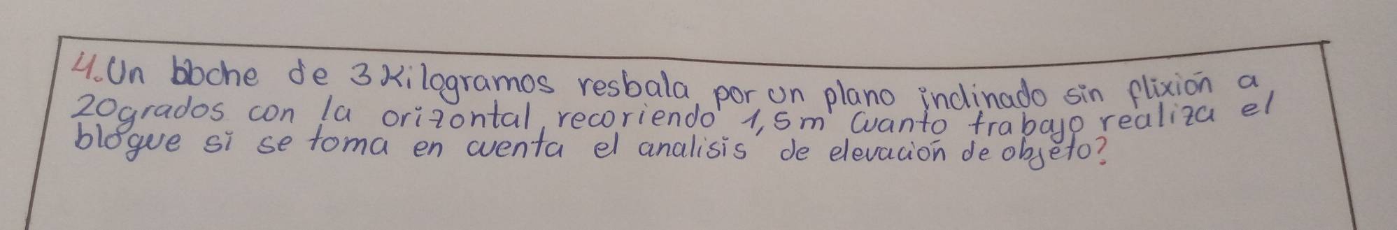 Un bbche de 3 xilogramos resbala, por on plano indinado sin flixion a
20grados con la orizontal, recoriendo 1, sm wanto frabayp realiza el 
blegue si se toma en wventa el analisis de elevacion deobseto?