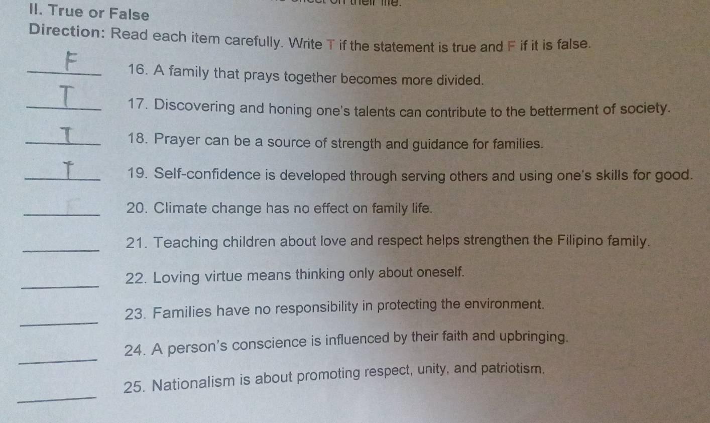ther me. 
II. True or False 
Direction: Read each item carefully. Write T if the statement is true and F if it is false. 
_16. A family that prays together becomes more divided. 
_17. Discovering and honing one's talents can contribute to the betterment of society. 
_18. Prayer can be a source of strength and guidance for families. 
_19. Self-confidence is developed through serving others and using one's skills for good. 
_20. Climate change has no effect on family life. 
_ 
21. Teaching children about love and respect helps strengthen the Filipino family. 
_ 
22. Loving virtue means thinking only about oneself. 
_ 
23. Families have no responsibility in protecting the environment. 
_ 
24. A person's conscience is influenced by their faith and upbringing. 
_ 
25. Nationalism is about promoting respect, unity, and patriotism.