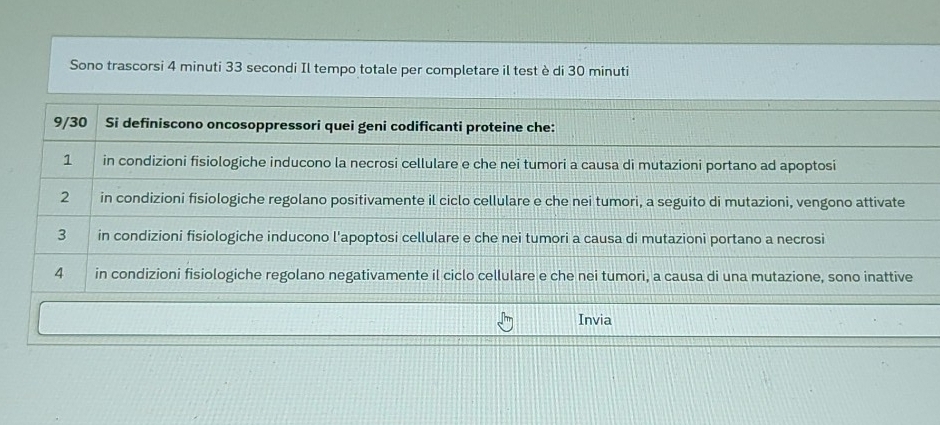 Sono trascorsi 4 minuti 33 secondi Il tempo totale per completare il test è di 30 minuti
9/30 Si definiscono oncosoppressori quei geni codificanti proteine che:
1 in condizioni fisiologiche inducono la necrosi cellulare e che nei tumori a causa di mutazioni portano ad apoptosi
2 in condizioni fisiologiche regolano positivamente il ciclo cellulare e che nei tumori, a seguito di mutazioni, vengono attivate
3 in condizioni fisiologiche inducono l'apoptosi cellulare e che nei tumori a causa di mutazioni portano a necrosi
4 in condizioni fisiologiche regolano negativamente il ciclo cellulare e che nei tumori, a causa di una mutazione, sono inattive
Invia