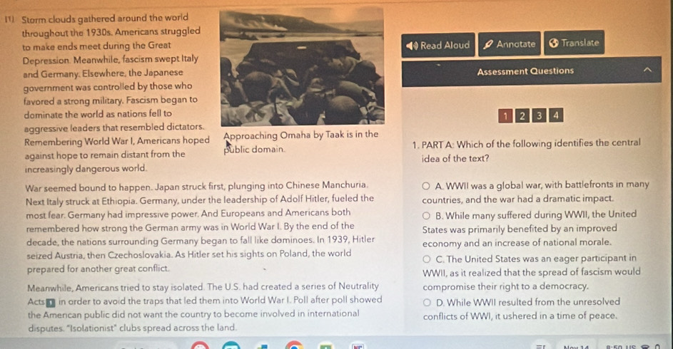 (1) Storm clouds gathered around the world
throughout the 1930s. Americans struggled
to make ends meet during the Great• Read Aloud Annotate 3 Translate
Depression. Meanwhile, fascism swept Italy
and Germany. Elsewhere, the JapaneseAssessment Questions
government was controlled by those who
favored a strong military. Fascism began to
dominate the world as nations fell to4
1 2 3
aggressive leaders that resembled dictators.
Remembering World War I, Americans hoped Approach
against hope to remain distant from the public domain. 1. PART A: Which of the following identifies the central
idea of the text?
increasingly dangerous world.
War seemed bound to happen. Japan struck first, plunging into Chinese Manchuria. A. WWII was a global war, with battlefronts in many
Next Italy struck at Ethiopia. Germany, under the leadership of Adolf Hitler, fueled the countries, and the war had a dramatic impact.
most fear. Germany had impressive power. And Europeans and Americans both B. While many suffered during WWII, the United
remembered how strong the German army was in World War I. By the end of the States was primarily benefited by an improved
decade, the nations surrounding Germany began to fall like dominoes. In 1939, Hitler
seized Austria, then Czechoslovakia. As Hitler set his sights on Poland, the world economy and an increase of national morale.
C. The United States was an eager participant in
prepared for another great conflict. WWII, as it realized that the spread of fascism would
Meanwhile, Americans tried to stay isolated. The U.S. had created a series of Neutrality compromise their right to a democracy.
Acts a in order to avoid the traps that led them into World War I. Poll after poll showed D. While WWII resulted from the unresolved
the Amencan public did not want the country to become involved in international conflicts of WWI, it ushered in a time of peace.
disputes. "Isolationist" clubs spread across the land.