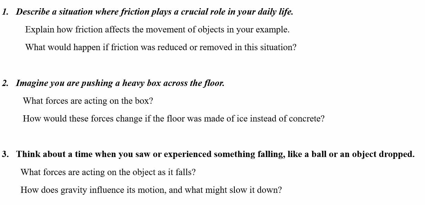 Describe a situation where friction plays a crucial role in your daily life. 
Explain how friction affects the movement of objects in your example. 
What would happen if friction was reduced or removed in this situation? 
2. Imagine you are pushing a heavy box across the floor. 
What forces are acting on the box? 
How would these forces change if the floor was made of ice instead of concrete? 
3. Think about a time when you saw or experienced something falling, like a ball or an object dropped. 
What forces are acting on the object as it falls? 
How does gravity influence its motion, and what might slow it down?