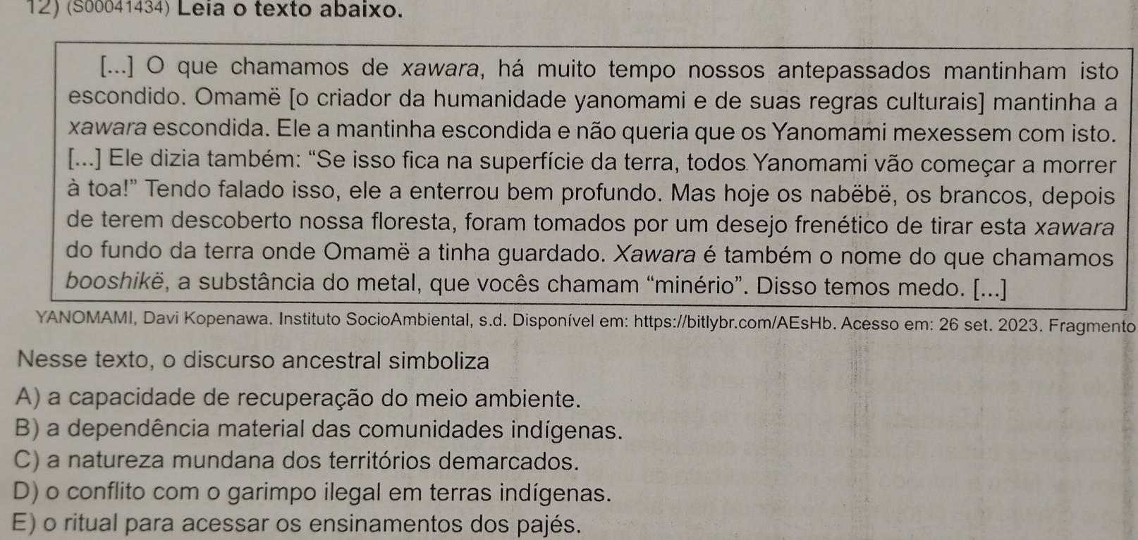 (S00041434) Leia o texto abaixo.
[...] O que chamamos de xawara, há muito tempo nossos antepassados mantinham isto
escondido. Omamë [o criador da humanidade yanomami e de suas regras culturais] mantinha a
xawara escondida. Ele a mantinha escondida e não queria que os Yanomami mexessem com isto.
[...] Ele dizia também: “Se isso fica na superfície da terra, todos Yanomami vão começar a morrer
à toa!" Tendo falado isso, ele a enterrou bem profundo. Mas hoje os nabëbë, os brancos, depois
de terem descoberto nossa floresta, foram tomados por um desejo frenético de tirar esta xawara
do fundo da terra onde Omamë a tinha guardado. Xawara é também o nome do que chamamos
booshikë, a substância do metal, que vocês chamam “minério”. Disso temos medo. [...]
YANOMAMI, Davi Kopenawa. Instituto SocioAmbiental, s.d. Disponível em: https://bitlybr.com/AEsHb. Acesso em: 26 set. 2023. Fragmento
Nesse texto, o discurso ancestral simboliza
A) a capacidade de recuperação do meio ambiente.
B) a dependência material das comunidades indígenas.
C) a natureza mundana dos territórios demarcados.
D) o conflito com o garimpo ilegal em terras indígenas.
E) o ritual para acessar os ensinamentos dos pajés.