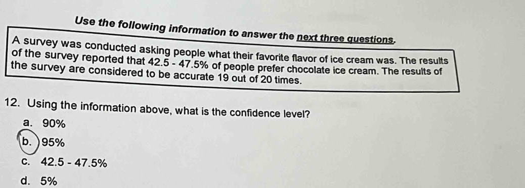 Use the following information to answer the next three questions,
A survey was conducted asking people what their favorite flavor of ice cream was. The results
of the survey reported that 42.5 - 47.5% of people prefer chocolate ice cream. The results of
the survey are considered to be accurate 19 out of 20 times.
12. Using the information above, what is the confidence level?
a. 90%
b. ) 95%
C. 42.5-47.5%
d. 5%