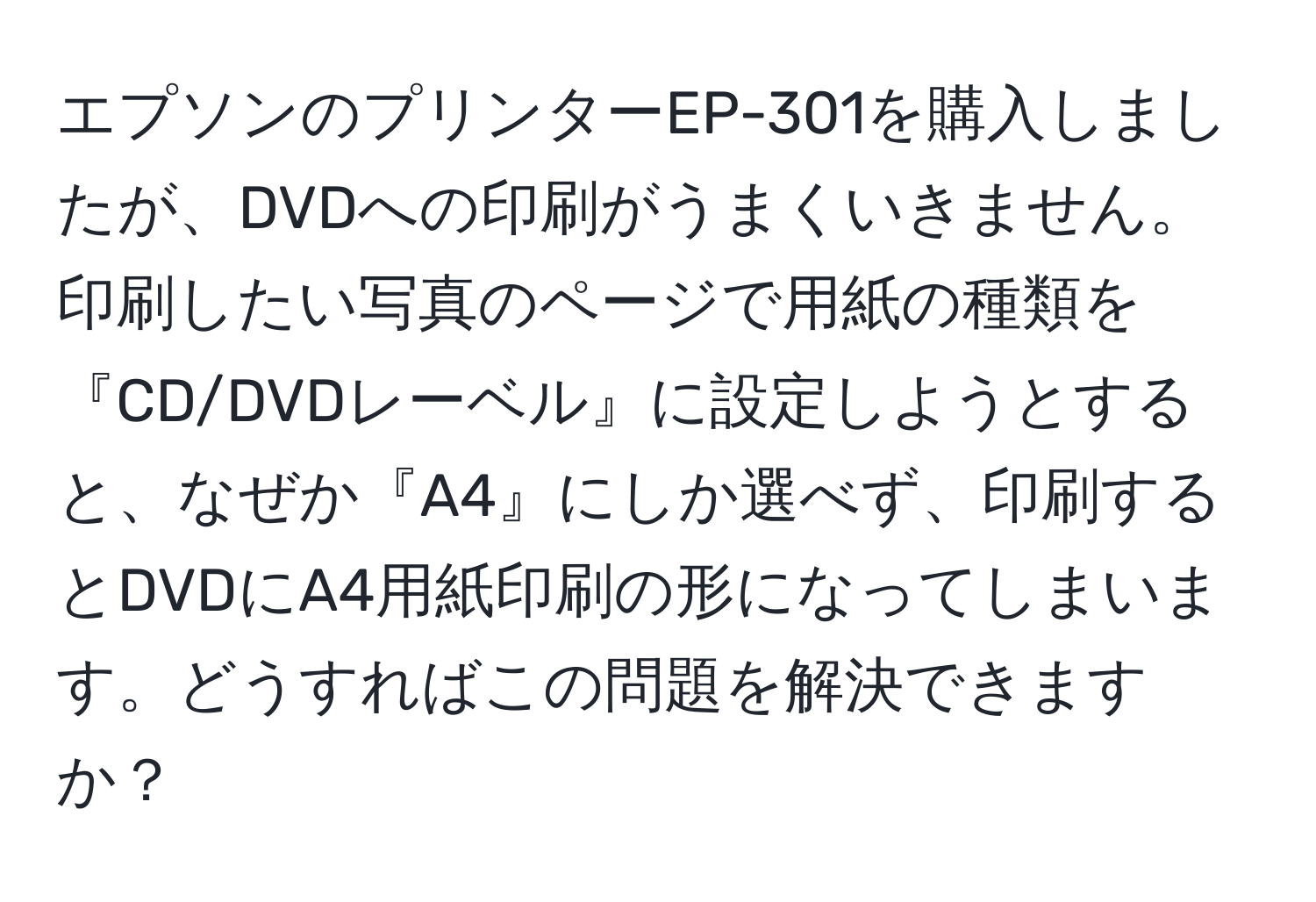 エプソンのプリンターEP-301を購入しましたが、DVDへの印刷がうまくいきません。印刷したい写真のページで用紙の種類を『CD/DVDレーベル』に設定しようとすると、なぜか『A4』にしか選べず、印刷するとDVDにA4用紙印刷の形になってしまいます。どうすればこの問題を解決できますか？