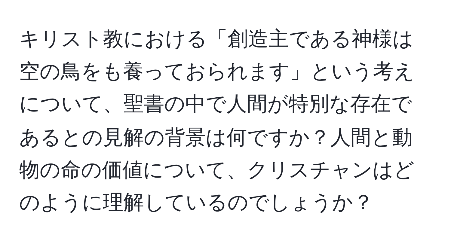 キリスト教における「創造主である神様は空の鳥をも養っておられます」という考えについて、聖書の中で人間が特別な存在であるとの見解の背景は何ですか？人間と動物の命の価値について、クリスチャンはどのように理解しているのでしょうか？