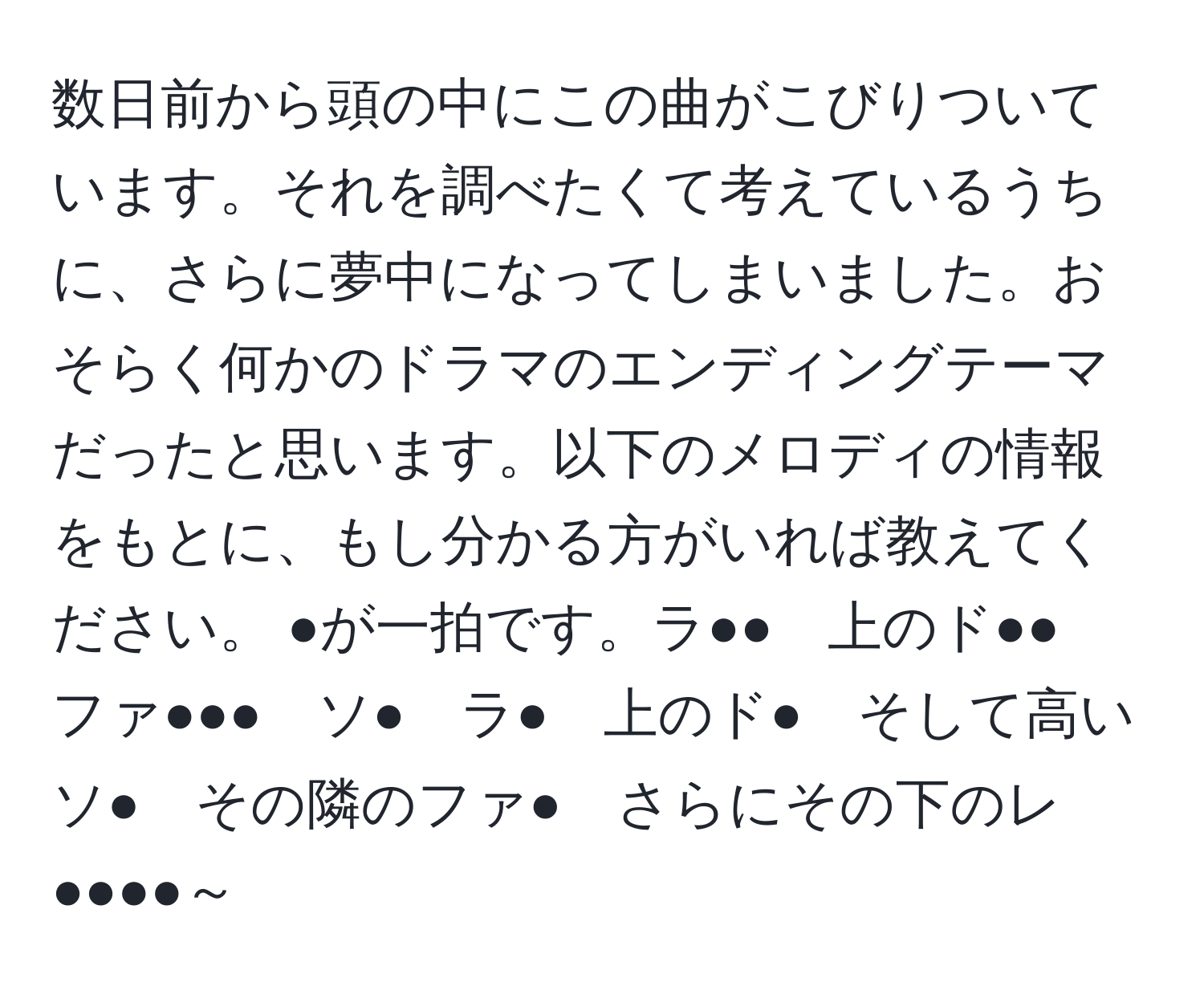 数日前から頭の中にこの曲がこびりついています。それを調べたくて考えているうちに、さらに夢中になってしまいました。おそらく何かのドラマのエンディングテーマだったと思います。以下のメロディの情報をもとに、もし分かる方がいれば教えてください。 ●が一拍です。ラ●●　上のド●●　ファ●●●　ソ●　ラ●　上のド●　そして高いソ●　その隣のファ●　さらにその下のレ●●●●～