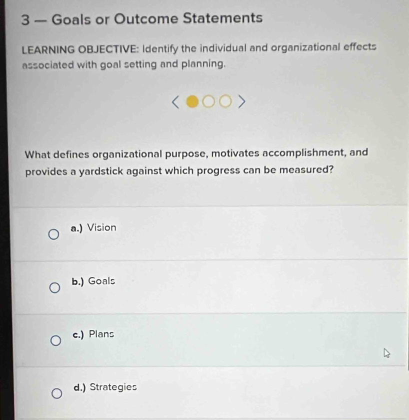 3 — Goals or Outcome Statements
LEARNING OBJECTIVE: Identify the individual and organizational effects
associated with goal setting and planning.
What defines organizational purpose, motivates accomplishment, and
provides a yardstick against which progress can be measured?
a.) Vision
b.) Goals
c.) Plans
d.) Strategies