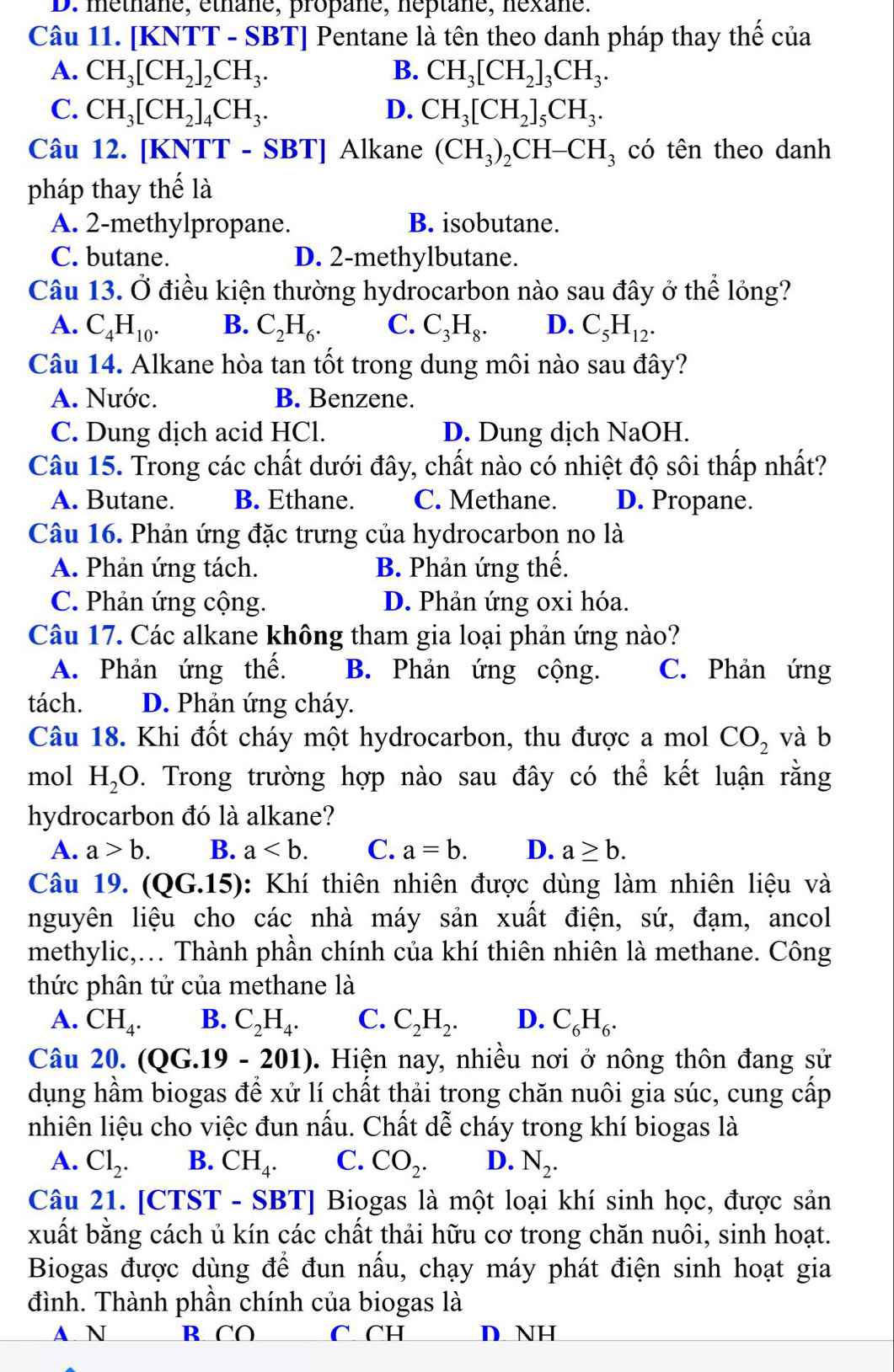 D. méthane, éthane, propane, néptane, néxane.
Câu 11. [KNTT - SBT] Pentane là tên theo danh pháp thay thế của
A. CH_3[CH_2]_2CH_3. B. CH_3[CH_2]_3CH_3.
C. CH_3[CH_2]_4CH_3. D. CH_3[CH_2]_5CH_3.
Câu 12. [KNTT - 8 BT] Alkane (CH_3)_2CH-CH_3 có tên theo danh
pháp thay thế là
A. 2-methylpropane. B. isobutane.
C. butane. D. 2-methylbutane.
Câu 13. Ở điều kiện thường hydrocarbon nào sau đây ở thể lỏng?
A. C_4H_10. B. C_2H_6. C. C_3H_8. D. C_5H_12.
Câu 14. Alkane hòa tan tốt trong dung môi nào sau đây?
A. Nước. B. Benzene.
C. Dung dịch acid HCl. D. Dung dịch NaOH.
Câu 15. Trong các chất dưới đây, chất nào có nhiệt độ sôi thấp nhất?
A. Butane. B. Ethane. C. Methane. D. Propane.
Câu 16. Phản ứng đặc trưng của hydrocarbon no là
A. Phản ứng tách. B. Phản ứng thế.
C. Phản ứng cộng. D. Phản ứng oxi hóa.
Câu 17. Các alkane không tham gia loại phản ứng nào?
A. Phản ứng thế. B. Phản ứng cộng. C. Phản ứng
tách. D. Phản ứng cháy.
Câu 18. Khi đốt cháy một hydrocarbon, thu được a mol CO_2 và b
mol H_2O. Trong trường hợp nào sau đây có thể kết luận rằng
hydrocarbon đó là alkane?
A. a>b. B. a C. a=b. D. a≥ b.
Câu 19. (QG.15): Khí thiên nhiên được dùng làm nhiên liệu và
nguyên liệu cho các nhà máy sản xuất điện, sứ, đạm, ancol
methylic,... Thành phần chính của khí thiên nhiên là methane. Công
thức phân tử của methane là
A. CH_4. B. C_2H_4. C. C_2H_2. D. C_6H_6.
Câu 20. (QC.19 - ∠ 01) 0. Hiện nay, nhiều nơi ở nông thôn đang sử
dụng hầm biogas để xử lí chất thải trong chăn nuôi gia súc, cung cấp
nhiên liệu cho việc đun nấu. Chất dễ cháy trong khí biogas là
A. Cl_2. B. CH_4. C. CO_2. D. N_2.
Câu 21. [CTST - SBT] Biogas là một loại khí sinh học, được sản
xuất bằng cách ủ kín các chất thải hữu cơ trong chăn nuôi, sinh hoạt.
Biogas được dùng để đun nấu, chạy máy phát điện sinh hoạt gia
đình. Thành phần chính của biogas là
▲ N B CO C CH D NH