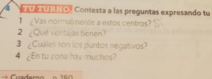 TU TURNO) Contesta a las preguntas expresando tu 
1 Vas normalmente a estos centros? 
2 ¿Qué ventajas tienen? 
3 ¿Cuáles son los puntos negativos? 
4 ¿En tu zona hay muchos? 
n 180