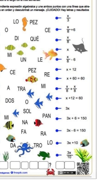 andiente expresión algebraica y une ambos puntos con una línea que atra- 
a en orden y descubriraś un mensaje. ¡CUIDADO! Hay letras y resultados 
LO PEZ
 x/3 
0 
CE  x/8 +6
DI QUÉ  x/8 
x
MI 
UN LE  x/8 -6
CE PEZ
x+12
RE
x+60=60
A TRA MI  x/8 + x/8 
DOS 0
x+12=60
SOL
3x
MI 
PAN 3x+6=150
NA 
FA RA
3x-6=150
DA TRO LO 3x+10
 3x/10 
? 
máganes: $ freepik.com BY.NC·SA