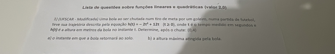 Lista de questões sobre funções lineares e quadráticas (valor 2,0) 
1) (UFSCAR - Modificada) Uma bola ao ser chutada num tiro de meta por um goleiro, numa partida de futebol, 
teve sua trajetória descrita pela equação h(t)=-2t^2+12t(t≥ 0), , onde t é o tempo medido em segundos e
h(t) é é a altura em metros da bola no instante t. Determine, após o chute: (0,4)
a) o instante em que a bola retornará ao solo. b) a altura máxima atingida pela bola.