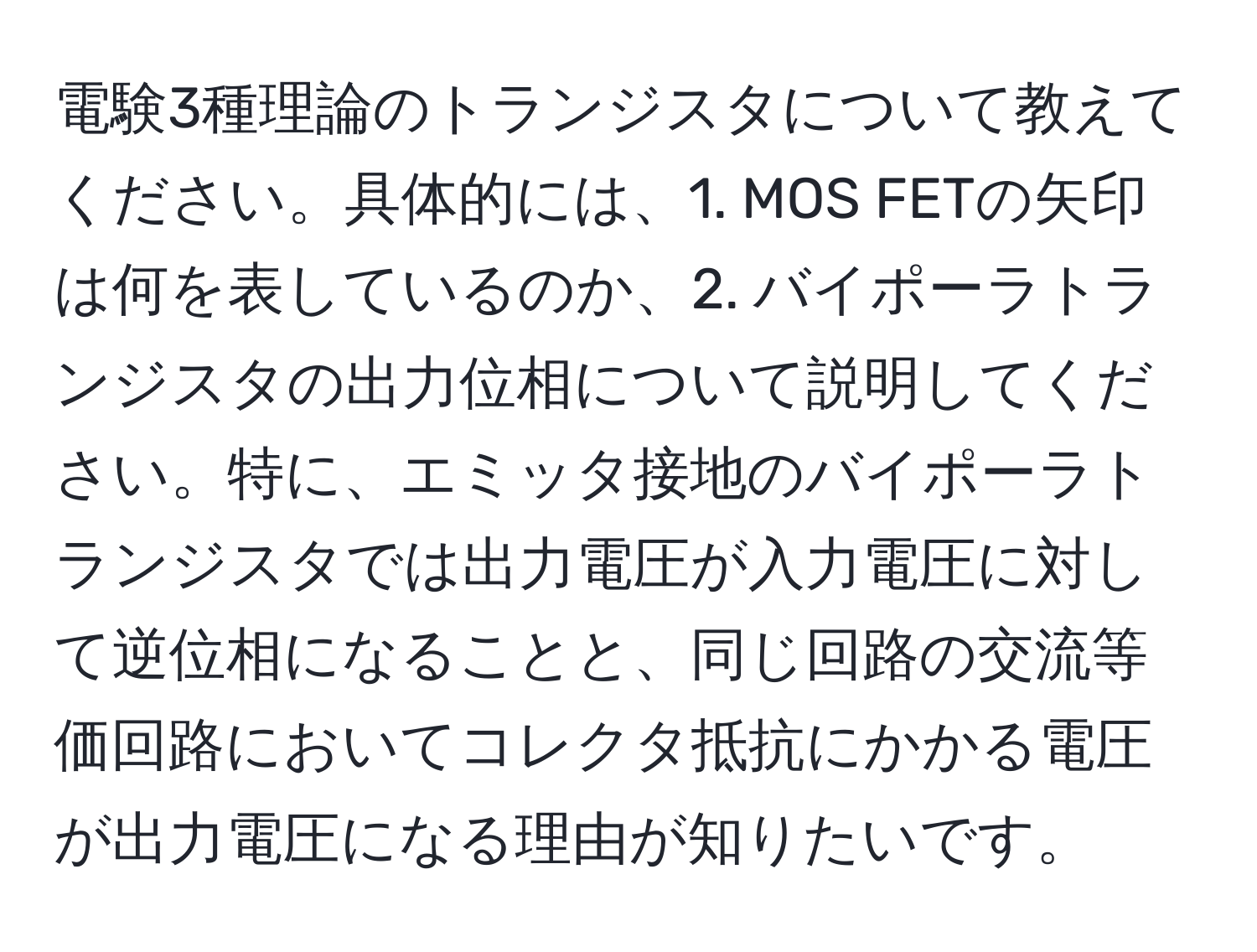 電験3種理論のトランジスタについて教えてください。具体的には、1. MOS FETの矢印は何を表しているのか、2. バイポーラトランジスタの出力位相について説明してください。特に、エミッタ接地のバイポーラトランジスタでは出力電圧が入力電圧に対して逆位相になることと、同じ回路の交流等価回路においてコレクタ抵抗にかかる電圧が出力電圧になる理由が知りたいです。