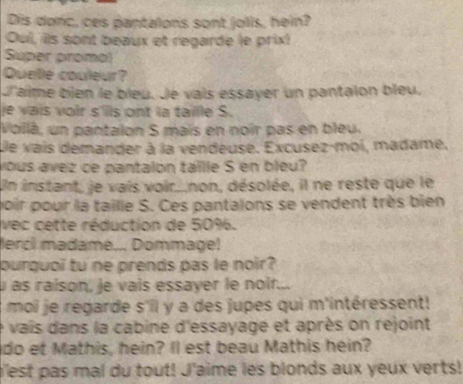 Dis donc, ces pantalons sont jolis, hein? 
Oui, ils sont beaux et regarde le prix! 
Super proma! 
Quelle couleur? 
J'aime bien le bieu. Je vais essayer un pantaion bleu. 
e vais voir s'lls ont la taille S. 
Vollá, un pantalon S mais en noir pas en bleu. 
De vais demander à la vendeuse. Excusez-moi, madame, 
yous avez ce pantalón táille S en bleu? 
Un instant, je vais voir...non, désolée, il ne reste que le 
poir pour la taille S. Ces pantaions se vendent très bien 
vec cette réduction de 50%. 
lerci madame... Dommagel 
ourguoi tu ne prends pas le noir? 
u as raison, je vais essayer le noir... 
moi je regarde s'il y a des jupes qui m'intéressent! 
e vais dans la cabine d'essayage et après on rejoint 
do et Mathis, hein? Il est beau Mathis hein? 
b'est pas mal du tout! J'aime les blonds aux yeux verts!