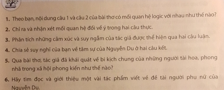 Theo bạn, nội dung câu 1 và câu 2 của bài thơ có mối quan hệ logic với nhau như thế nào? 
2. Chỉ ra và nhận xét mối quan hệ đối về ý trong hai câu thực. 
3. Phân tích những cảm xúc và suy ngẫm của tác giả được thể hiện qua hai câu luận. 
4. Chia sẻ suy nghĩ của bạn về tâm sự của Nguyễn Du ở hai câu kết. 
5. Qua bài thơ, tác giả đã khái quát về bi kịch chung của những người tài hoa, phong 
nhã trong xã hội phong kiến như thế nào? 
6. Hãy tìm đọc và giới thiệu một vài tác phẩm viết về đề tài người phụ nữ của 
Nauyễn Du.