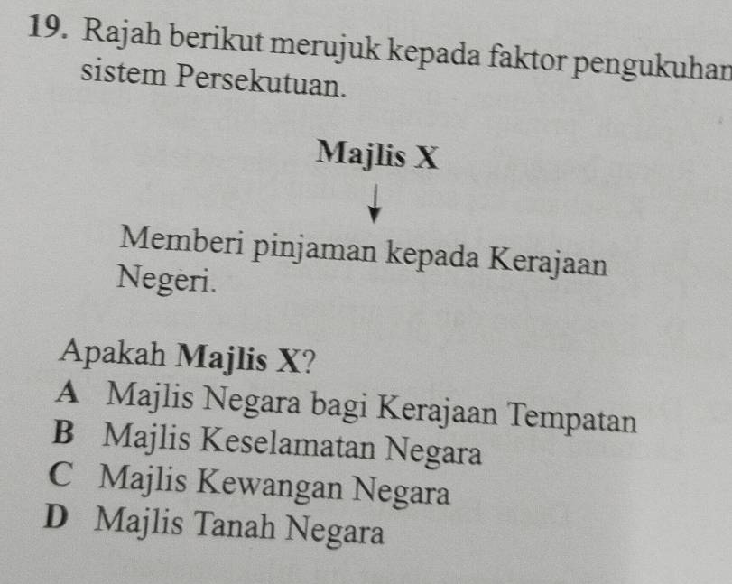 Rajah berikut merujuk kepada faktor pengukuhan
sistem Persekutuan.
Majlis X
Memberi pinjaman kepada Kerajaan
Negeri.
Apakah Majlis X?
A Majlis Negara bagi Kerajaan Tempatan
B Majlis Keselamatan Negara
C Majlis Kewangan Negara
D Majlis Tanah Negara