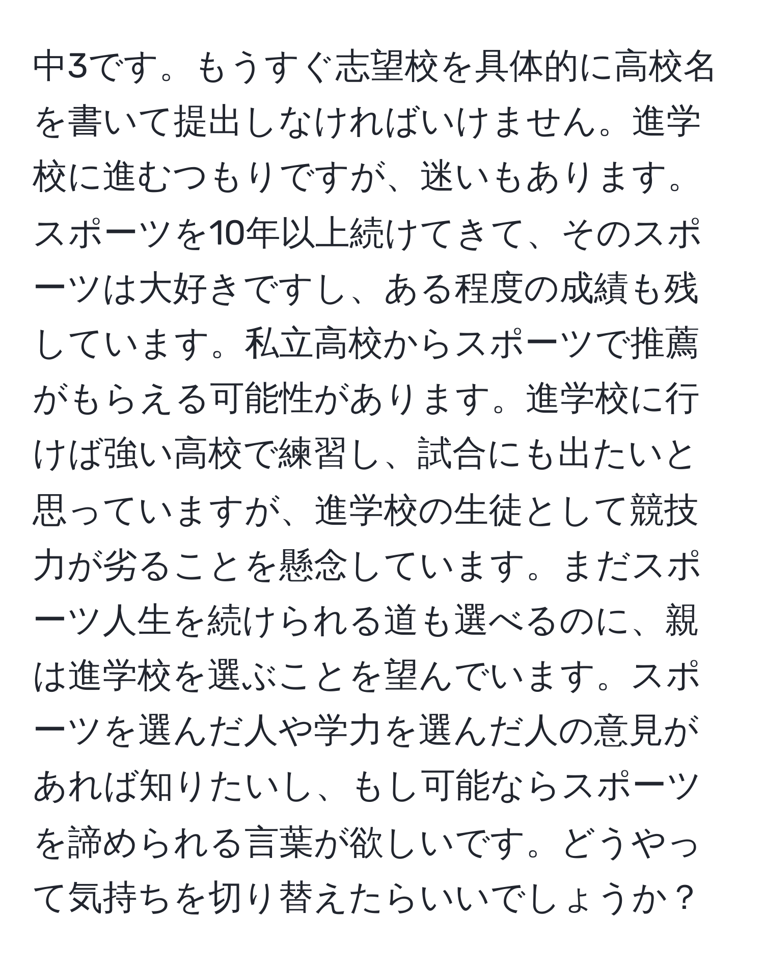 中3です。もうすぐ志望校を具体的に高校名を書いて提出しなければいけません。進学校に進むつもりですが、迷いもあります。スポーツを10年以上続けてきて、そのスポーツは大好きですし、ある程度の成績も残しています。私立高校からスポーツで推薦がもらえる可能性があります。進学校に行けば強い高校で練習し、試合にも出たいと思っていますが、進学校の生徒として競技力が劣ることを懸念しています。まだスポーツ人生を続けられる道も選べるのに、親は進学校を選ぶことを望んでいます。スポーツを選んだ人や学力を選んだ人の意見があれば知りたいし、もし可能ならスポーツを諦められる言葉が欲しいです。どうやって気持ちを切り替えたらいいでしょうか？