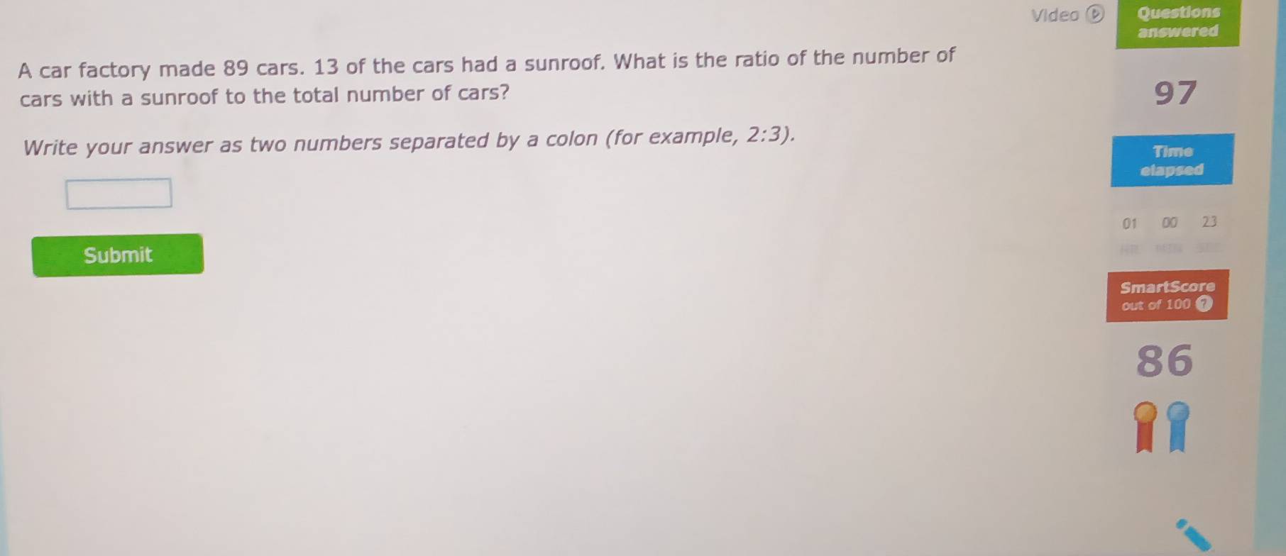 Video D Questions 
answered 
A car factory made 89 cars. 13 of the cars had a sunroof. What is the ratio of the number of 
cars with a sunroof to the total number of cars?
97
Write your answer as two numbers separated by a colon (for example, 2:3). 
Time 
elapsed 
01 00 23
Submit 
SmartScore 
out of 100 ?
86