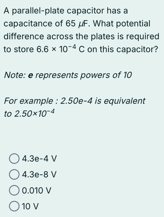 A parallel-plate capacitor has a
capacitance of 65 μF. What potential
difference across the plates is required
to store 6.6* 10^(-4)C on this capacitor?
Note: e represents powers of 10
For example : 2.50e-4 is equivalent
to 2.50* 10^(-4)
wedge 3e-4 V
wedge .3e-8 V
0.010 V
10 V