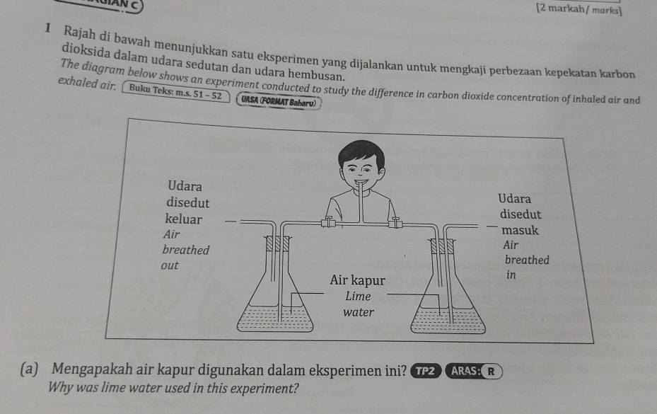 [2 markah/ marks] 
1 Rajah di bawah menunjukkan satu eksperimen yang dijalankan untuk mengkaji perbezaan kepekatan karbon 
dioksida dalam udara sedutan dan udara hembusan. 
The diagram below shows an experiment conducted to study the difference in carbon dioxide concentration of inhaled air and 
exhaled air. [ Buku Teks: m.s. 51 - 52 UASA (FORMAT Baharu) 
(a) Mengapakah air kapur digunakan dalam eksperimen ini? TP2 ARAS:R 
Why was lime water used in this experiment?