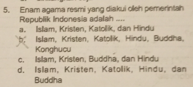 Enam agama resmi yang diakui oleh pemerintah
Republik Indonesia adalah ....
a. Islam, Kristen, Katolik, dan Hindu
b. Islam, Kristen, Katolik, Hindu, Buddha,
Konghucu
c. Islam, Kristen, Buddha, dan Hindu
d. Islam, Kristen, Katolik, Hindu, dan
Buddha