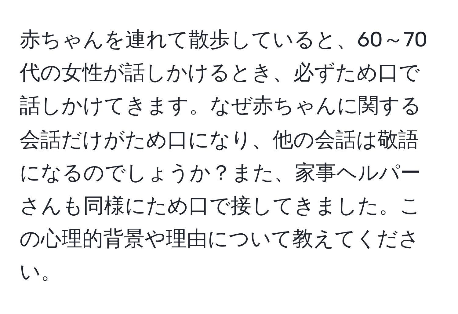 赤ちゃんを連れて散歩していると、60～70代の女性が話しかけるとき、必ずため口で話しかけてきます。なぜ赤ちゃんに関する会話だけがため口になり、他の会話は敬語になるのでしょうか？また、家事ヘルパーさんも同様にため口で接してきました。この心理的背景や理由について教えてください。