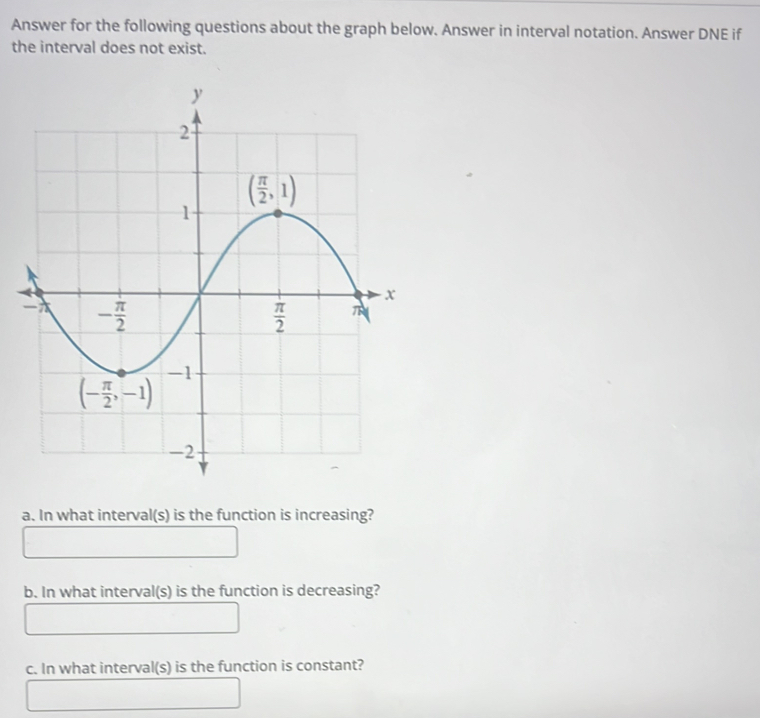 Answer for the following questions about the graph below. Answer in interval notation. Answer DNE if
the interval does not exist.
a. In what interval(s) is the function is increasing?
b. In what interval(s) is the function is decreasing?
c. In what interval(s) is the function is constant?