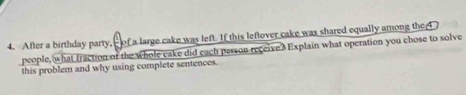 After a birthday party, of a large cake was left. If this leftover cake was shared equally among the 4
people, what fraction of the whole cake did each person receive? Explain what operation you chose to solve 
this problem and why using complete sentences.