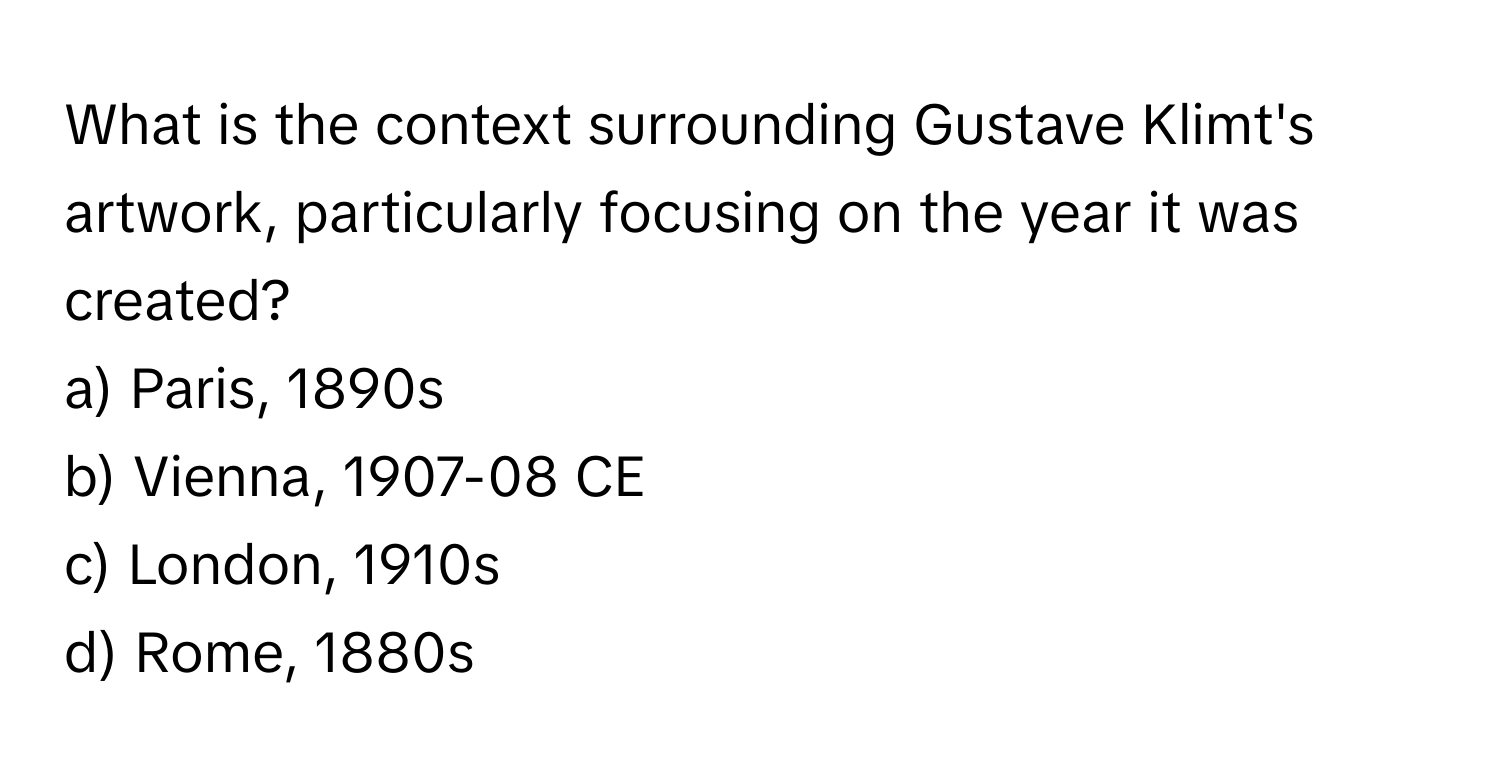 What is the context surrounding Gustave Klimt's artwork, particularly focusing on the year it was created?

a) Paris, 1890s 
b) Vienna, 1907-08 CE 
c) London, 1910s 
d) Rome, 1880s