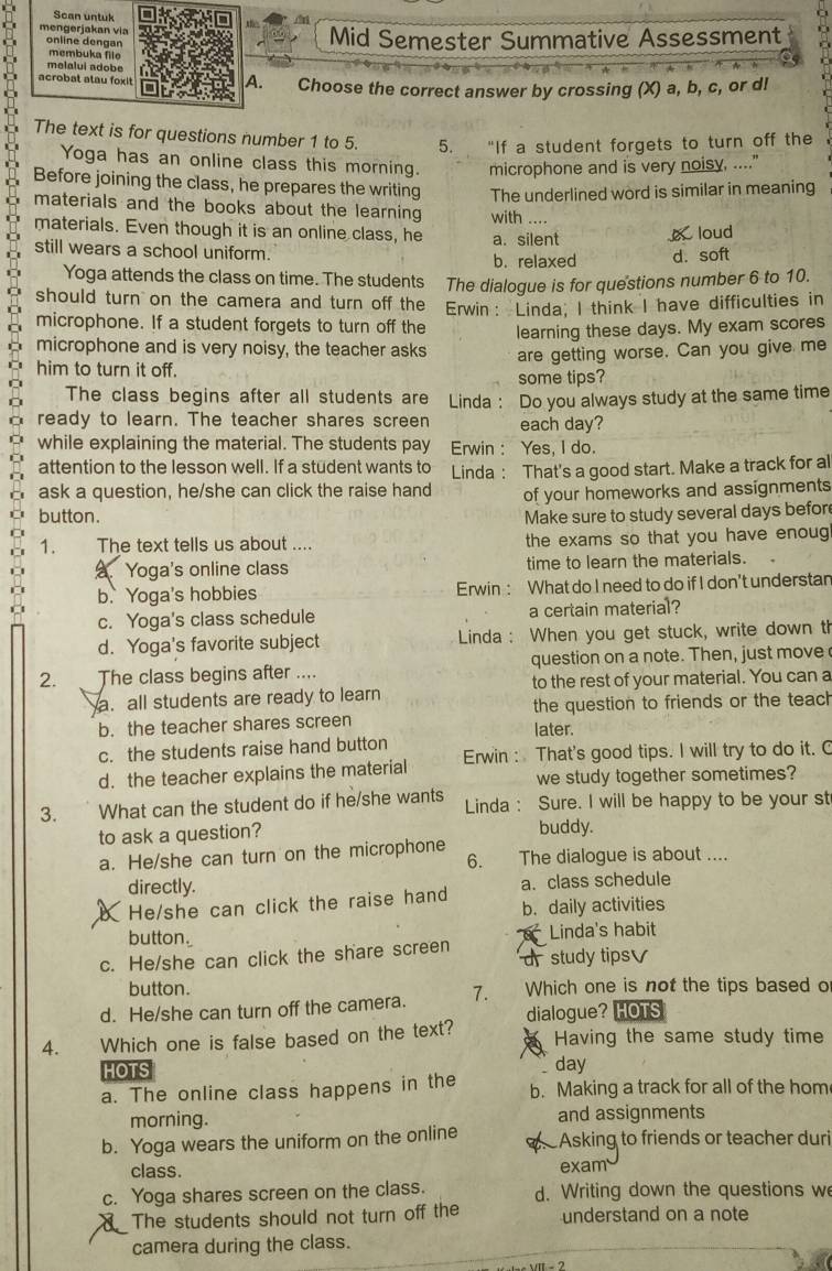 Scan untuk
a
mengerjakan via Mid Semester Summative Assessment to
online dengan
membuka file
C 
melalui adobe
A.
acrobat atau foxit Choose the correct answer by crossing (X) a, b, c, or dl
The text is for questions number 1 to 5. 5. “If a student forgets to turn off the
Yoga has an online class this morning. microphone and is very noisy, ...."
Before joining the class, he prepares the writing The underlined word is similar in meaning
materials and the books about the learning with
materials. Even though it is an online class, he a. silent loud
still wears a school uniform.
b. relaxed d. soft
Yoga attends the class on time. The students The dialogue is for questions number 6 to 10.
should turn on the camera and turn off the Erwin： Linda; I think I have difficulties in
microphone. If a student forgets to turn off the learning these days. My exam scores
microphone and is very noisy, the teacher asks
him to turn it off. are getting worse. Can you give me
some tips?
The class begins after all students are
ready to learn. The teacher shares screen Linda: Do you always study at the same time
each day?
while explaining the material. The students pay Erwin : Yes, I do.
attention to the lesson well. If a student wants to
ask a question, he/she can click the raise hand Linda : That's a good start. Make a track for al
of your homeworks and assignments
button. Make sure to study several days befor
1. The text tells us about .... the exams so that you have enou. Yoga's online class time to learn the materials.
b. Yoga's hobbies Erwin : What do I need to do if I don't understan
c. Yoga's class schedule a certain material?
d. Yoga's favorite subject  Linda : When you get stuck, write down th
2. The class begins after .... question on a note. Then, just move
a. all students are ready to learn to the rest of your material. You can a
the question to friends or the teach
b. the teacher shares screen later.
c. the students raise hand button Erwin : That's good tips. I will try to do it. C
d. the teacher explains the material
we study together sometimes?
3. What can the student do if he/she wants Linda : Sure. I will be happy to be your st
to ask a question? buddy.
a. He/she can turn on the microphone 6. The dialogue is about ....
directly.
a. class schedule
He/she can click the raise hand b. daily activities
button. Linda's habit
c. He/she can click the share screen d study tips
button.
d. He/she can turn off the camera. 7. Which one is not the tips based o
4. Which one is false based on the text? dialogue? HOTS
Having the same study time
HOTS day
a. The online class happens in the b. Making a track for all of the hom
morning. and assignments
b. Yoga wears the uniform on the online Asking to friends or teacher duri
class. exam
c. Yoga shares screen on the class. d. Writing down the questions w
The students should not turn off the understand on a note
camera during the class.