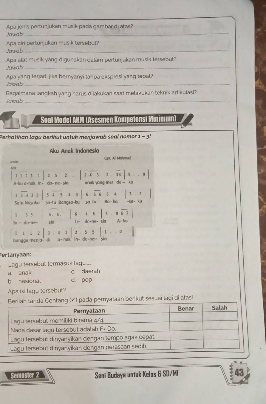 Apa jenis pertunjukan musik pada gambar di atas?
Jawab:
_
_
Apa ciri pertunjukan musik tersebut?
Jawab
Apa alat musik yang digunakan dalam pertunjukan musik tersebut?
Jawab:_
Apa yang terjadi jika bernyanyi tanpa ekspresi yang tepat?
Jawab:_
Bagaimana langkah yang harus dilakukan saat melakukan teknik artikulasi?
Jawab:
_
Soal Model AKM (Asesmen Kompetensi Minimum)
Perhatikan lagu berikut untuk menjawab soal nomor : 1-3!
Aku Anak Indonesia
c=do Cipt. AT Mohmud
4/4
1overline 1231|252.|2overline 432overline 34|5..0|
A-ku a-nak In- do- ne- sia anak yang mer de-ko
3 overline 3432|5overline 45 63|6overline 5654|3.2.|
Satu Nusaku so-tu Bangsa-ku so tu Ba-ha -sɑ- ku
1 ..5 | 6 . 6. |6· 46|5· 0overline 67|
In - do-ne- sia h- do -ne- si0 A-ku
1 12|3.43|2.55|1..0||
1
bangga menja- di a- nak In- do-ne—sia
Pertanyaan:
Lagu tersebut termasuk lagu ....
a. anak c. daerah
b. nasional d. pop
Apa isi lagu tersebut?
Berilah tanda Centang (✔) pada pernyataan berikut sesuai lagi di atas!
Semester 2 Seni Budaya untuk Kelas 6 SD/MI
43