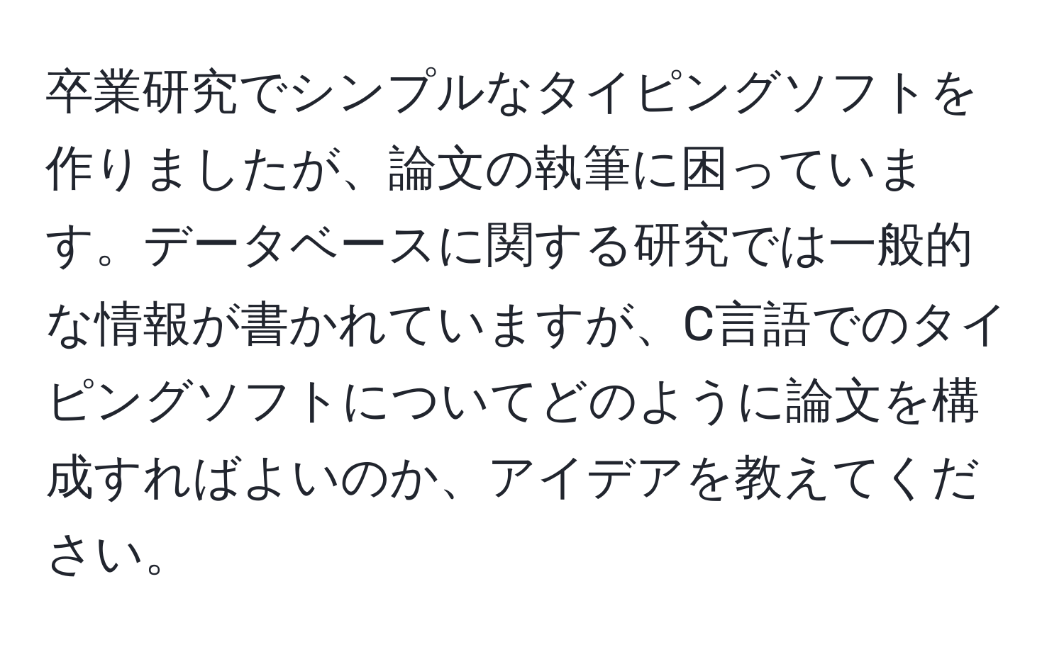 卒業研究でシンプルなタイピングソフトを作りましたが、論文の執筆に困っています。データベースに関する研究では一般的な情報が書かれていますが、C言語でのタイピングソフトについてどのように論文を構成すればよいのか、アイデアを教えてください。