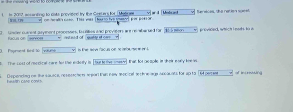 in the missing word to complete the sentence. 
1. In 2017, according to data provided by the Centers for Medicare and Medicaid Services, the nation spent
$10,739 on health care. This was four to five times♥ per person. 
2. Under current payment processes, facilities and providers are reimbursed for $3.5 trilion provided, which leads to a 
focus on services instead of quality of caro 
3. Payment tied to [volume is the new focus on reimbursement. 
. The cost of medical care for the elderly is four to five times v that for people in their early teens. 
5. Depending on the source, researchers report that new medical technology accounts for up to [ 64 percent of increasing 
health care costs.