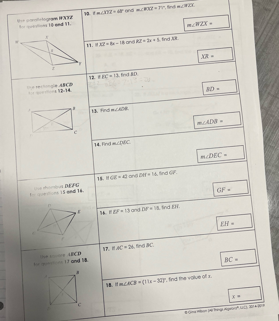 Use parallelogram WXYZ 10. If m∠ XYZ=68° and m∠ WXZ=71° , find m∠ WZX. 
for questions 10 and 11.
m∠ WZX=
and RZ=2x+5 , find XR.
11. If XZ=8x-18
XR=
12. If EC=13 , find BD.
Use reclangle ABCD
for questions 12-14.
BD=
13. Find m∠ ADB.
m∠ ADB=
14. Find m∠ DEC.
m∠ DEC=
15. If GE=42 and DH=16 , find GF.
Use rhombus DEFG
for questions 15 and 16.
GF=
16. If EF=13 and DF=18 , find EH.
EH=
17. If AC=26
Use square ABCD , find BC.
for questions 17 and 18.
BC=
18. If m∠ ACB=(11x-32)^circ  , find the value of x.
x=
© Gina Wilson (All Things Algebra®, LLC), 2014 -20 19