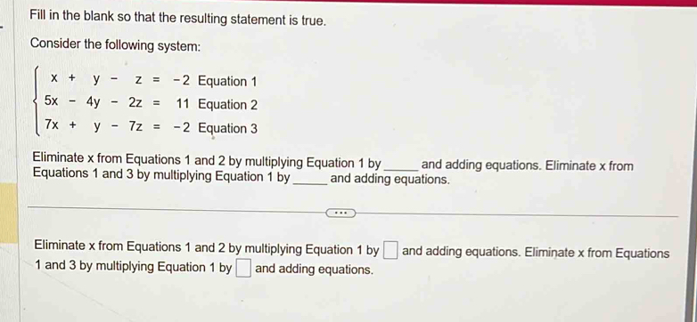 Fill in the blank so that the resulting statement is true.
Consider the following system:
Equation 1
Equation 2
beginarrayl x+y-z=-2 5x-4y-2z=11 7x+y-7z=-2endarray. Equation 3
Eliminate x from Equations 1 and 2 by multiplying Equation 1 by _and adding equations. Eliminate x from
Equations 1 and 3 by multiplying Equation 1 by _and adding equations.
Eliminate x from Equations 1 and 2 by multiplying Equation 1 by □ and adding equations. Eliminate x from Equations
1 and 3 by multiplying Equation 1 by □ and adding equations.