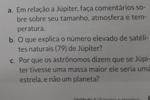 Em relação a Júpiter, faça comentários so- 
bre sobre seu tamanho, atmosfera e tem- 
peratura. 
b. O que explica o número elevado de satéli- 
tes naturais (79) de Júpiter? 
c. Por que os astrônomos dizem que se Júpi- 
ter tivesse uma massa maior ele seria uma 
estrela, e não um planeta?