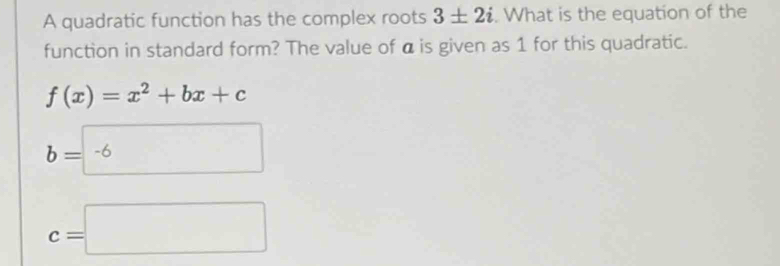 A quadratic function has the complex roots 3± 2i. What is the equation of the
function in standard form? The value of α is given as 1 for this quadratic.
f(x)=x^2+bx+c
b=-6
c=□