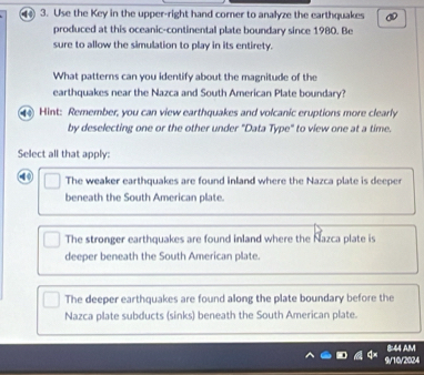 ) 3. Use the Key in the upper-right hand corner to analyze the earthquakes
produced at this oceanic-continental plate boundary since 1980. Be
sure to allow the simulation to play in its entirety.
What patterns can you identify about the magnitude of the
earthquakes near the Nazca and South American Plate boundary?
4 Hint: Remember, you can view earthquakes and volcanic eruptions more clearly
by deselecting one or the other under "Data Type" to view one at a time.
Select all that apply:
④ The weaker earthquakes are found inland where the Nazca plate is deeper
beneath the South American plate.
The stronger earthquakes are found inland where the Nazca plate is
deeper beneath the South American plate.
The deeper earthquakes are found along the plate boundary before the
Nazca plate subducts (sinks) beneath the South American plate.
8:44 AM
9/10/2024